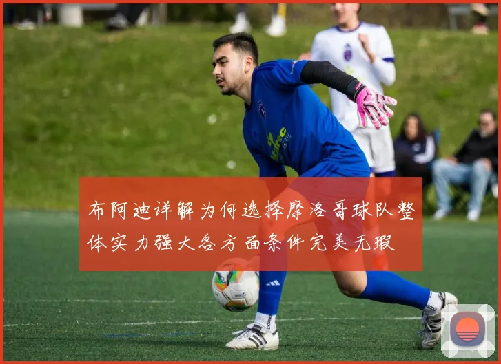 布阿迪详解为何选择摩洛哥球队整体实力强大各方面条件完美无瑕