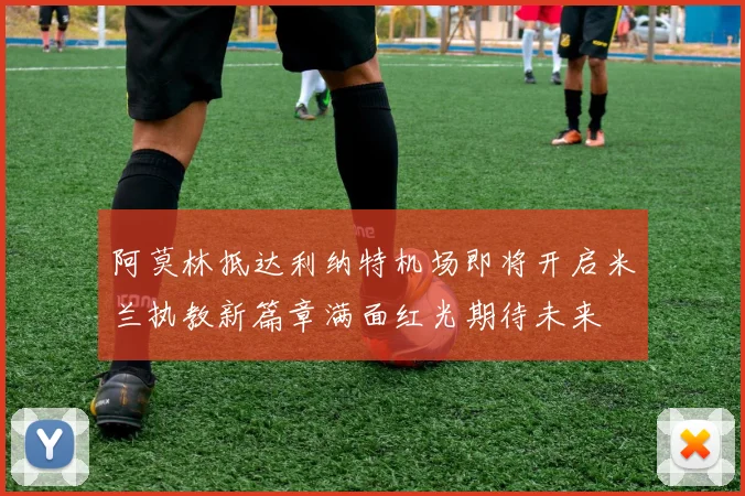 阿莫林抵达利纳特机场即将开启米兰执教新篇章满面红光期待未来