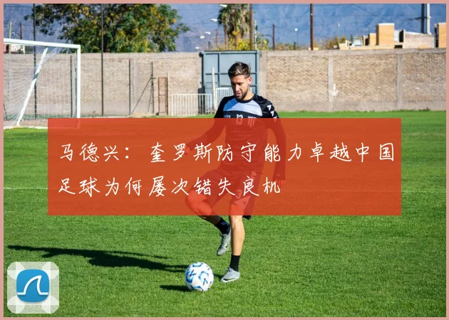 马德兴：奎罗斯防守能力卓越中国足球为何屡次错失良机