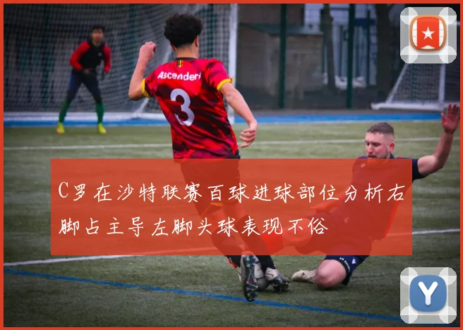 C罗在沙特联赛百球进球部位分析右脚占主导左脚头球表现不俗
