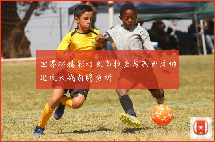 世界杯精彩对决乌拉圭与西班牙的进攻大战前瞻分析