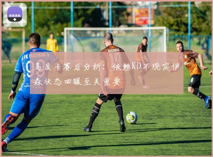 乌度卡赛后分析：依赖KD不现实伊森状态回暖至关重要