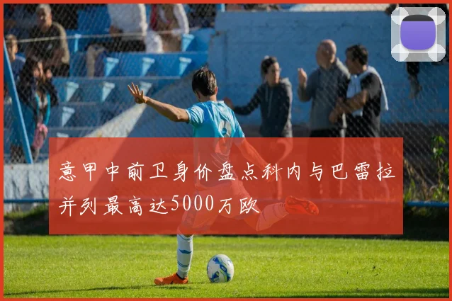 意甲中前卫身价盘点科内与巴雷拉并列最高达5000万欧