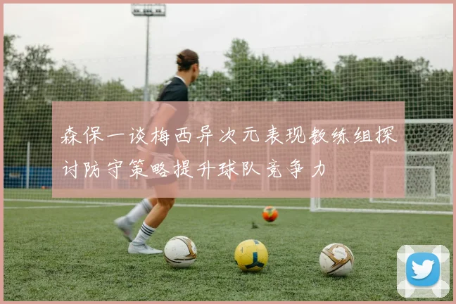 森保一谈梅西异次元表现教练组探讨防守策略提升球队竞争力