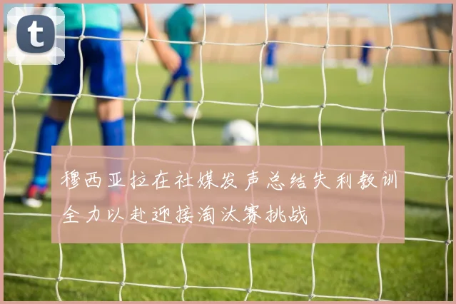 穆西亚拉在社媒发声总结失利教训全力以赴迎接淘汰赛挑战