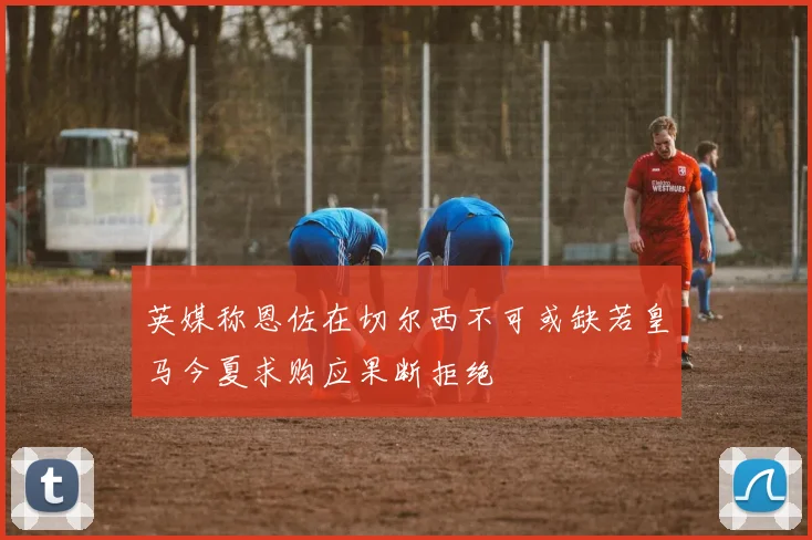 英媒称恩佐在切尔西不可或缺若皇马今夏求购应果断拒绝