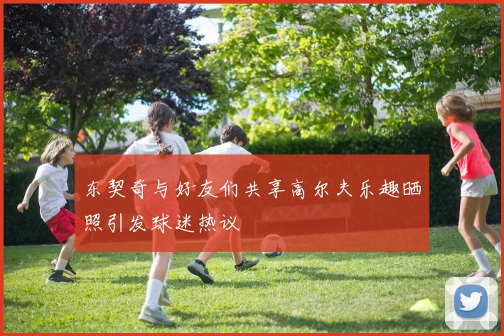 东契奇与好友们共享高尔夫乐趣晒照引发球迷热议