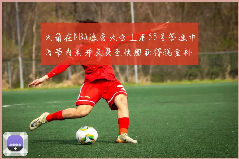 火箭在NBA选秀大会上用55号签选中马蒂内利并交易至快船获得现金补偿