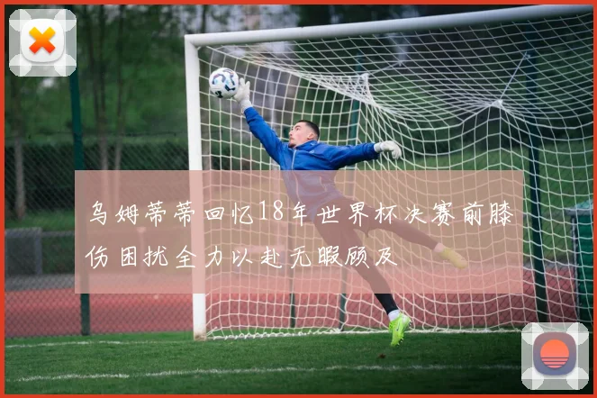 乌姆蒂蒂回忆18年世界杯决赛前膝伤困扰全力以赴无暇顾及