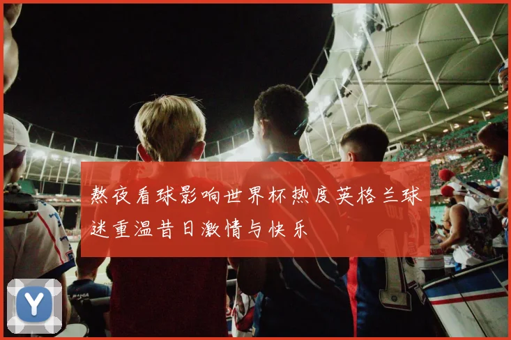 熬夜看球影响世界杯热度英格兰球迷重温昔日激情与快乐