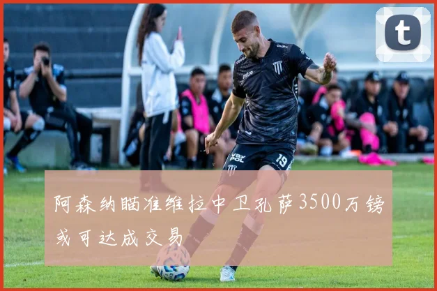 阿森纳瞄准维拉中卫孔萨3500万镑或可达成交易