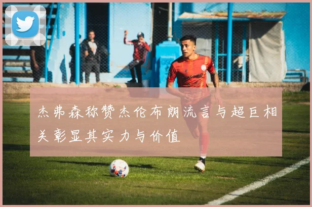 杰弗森称赞杰伦布朗流言与超巨相关彰显其实力与价值
