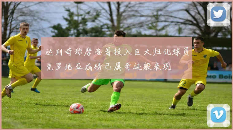 达利奇称摩洛哥投入巨大归化球员克罗地亚成绩已属奇迹般表现