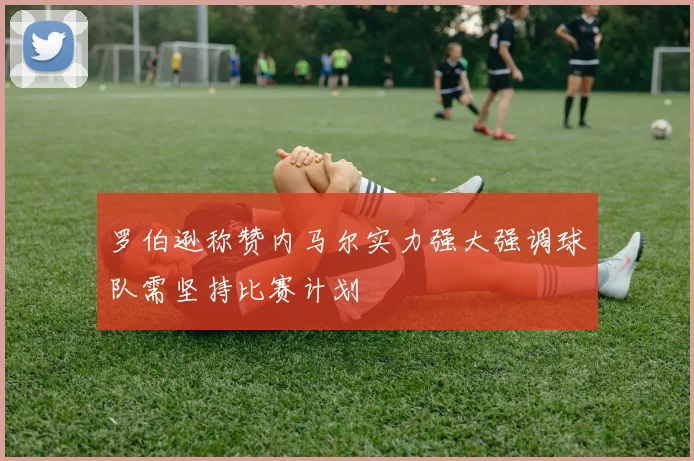 罗伯逊称赞内马尔实力强大强调球队需坚持比赛计划
