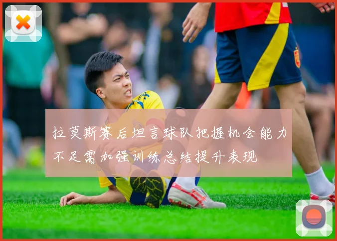 拉莫斯赛后坦言球队把握机会能力不足需加强训练总结提升表现