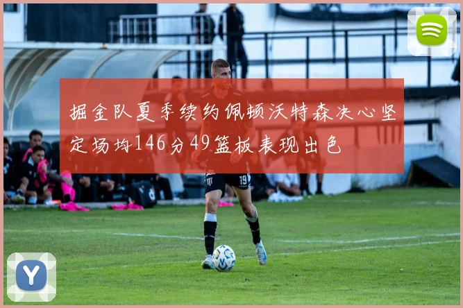 掘金队夏季续约佩顿沃特森决心坚定场均146分49篮板表现出色