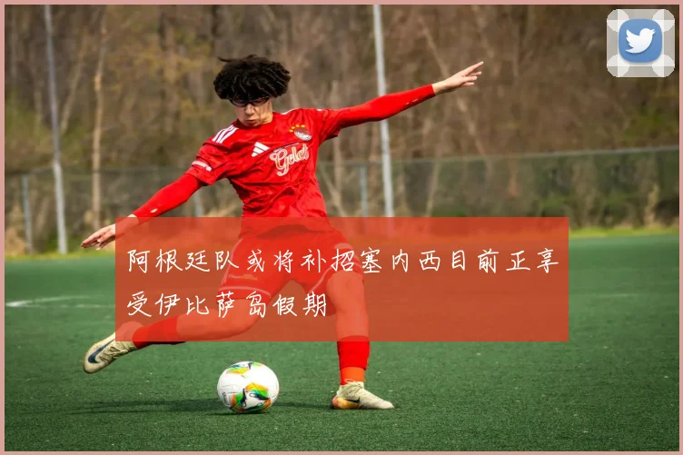 阿根廷队或将补招塞内西目前正享受伊比萨岛假期