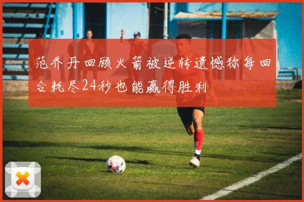 范乔丹回顾火箭被逆转遗憾称每回合耗尽24秒也能赢得胜利