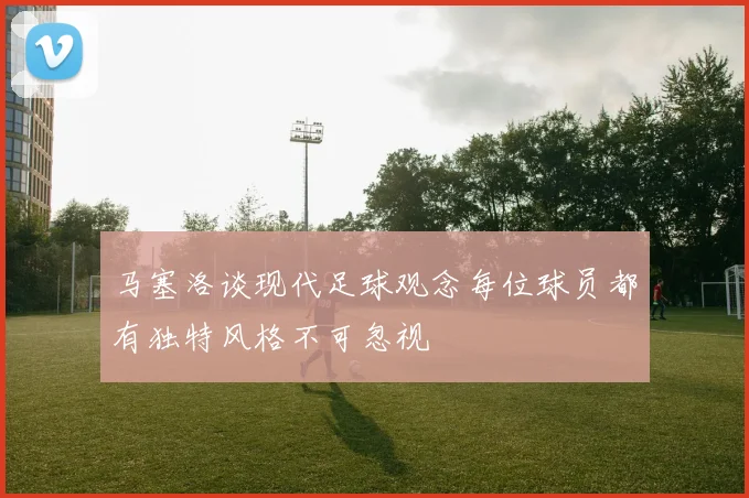 马塞洛谈现代足球观念每位球员都有独特风格不可忽视