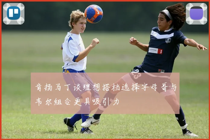 肯扬马丁谈理想搭档选择字母哥与韦尔组合更具吸引力