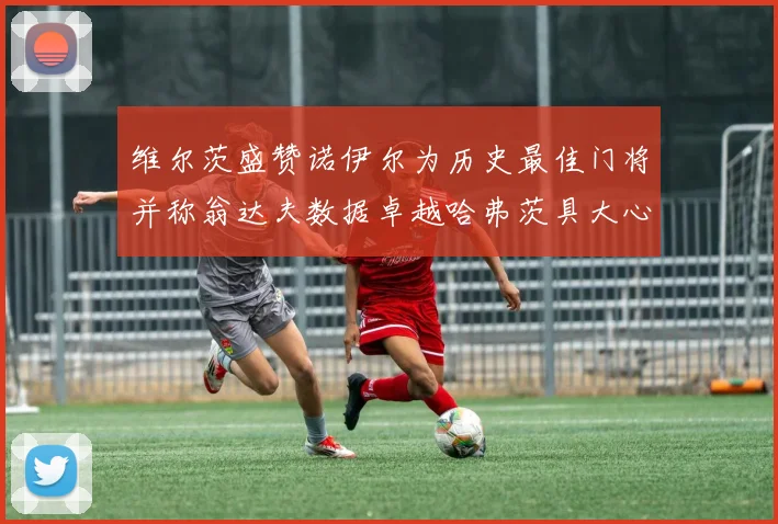维尔茨盛赞诺伊尔为历史最佳门将并称翁达夫数据卓越哈弗茨具大心脏