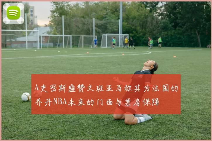 A史密斯盛赞文班亚马称其为法国的乔丹NBA未来的门面与票房保障