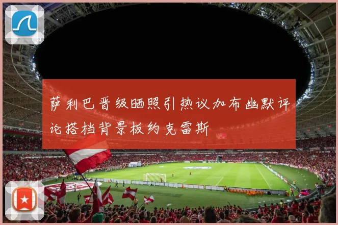 萨利巴晋级晒照引热议加布幽默评论搭档背景板约克雷斯